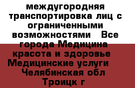 междугородняя транспортировка лиц с ограниченными возможностями - Все города Медицина, красота и здоровье » Медицинские услуги   . Челябинская обл.,Троицк г.